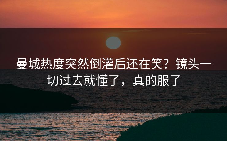 曼城热度突然倒灌后还在笑？镜头一切过去就懂了，真的服了
