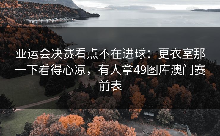 亚运会决赛看点不在进球：更衣室那一下看得心凉，有人拿49图库澳门赛前表