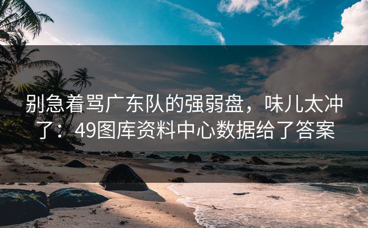 别急着骂广东队的强弱盘，味儿太冲了：49图库资料中心数据给了答案