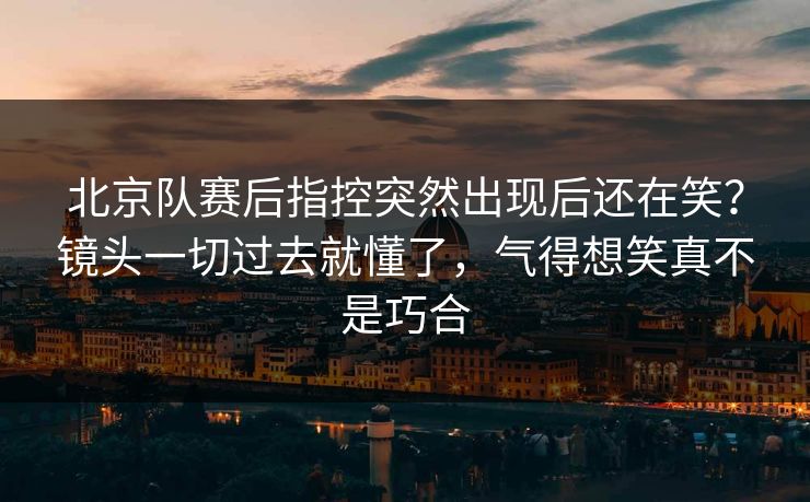 北京队赛后指控突然出现后还在笑？镜头一切过去就懂了，气得想笑真不是巧合