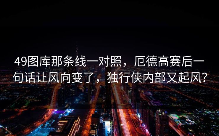 49图库那条线一对照，厄德高赛后一句话让风向变了，独行侠内部又起风？