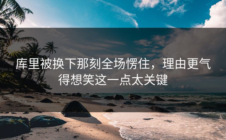 库里被换下那刻全场愣住，理由更气得想笑这一点太关键