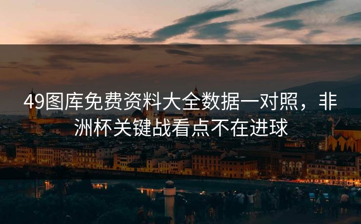 49图库免费资料大全数据一对照，非洲杯关键战看点不在进球
