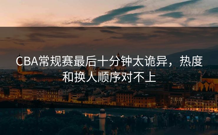 CBA常规赛最后十分钟太诡异，热度和换人顺序对不上
