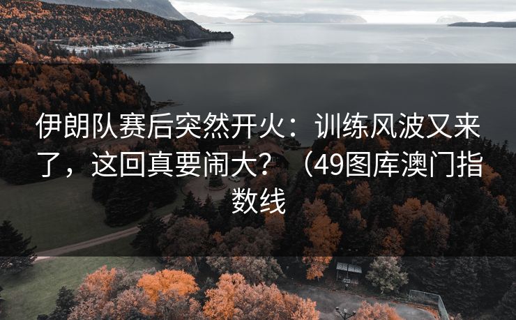 伊朗队赛后突然开火：训练风波又来了，这回真要闹大？（49图库澳门指数线