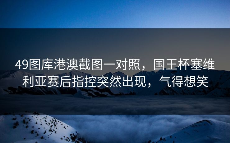 49图库港澳截图一对照，国王杯塞维利亚赛后指控突然出现，气得想笑