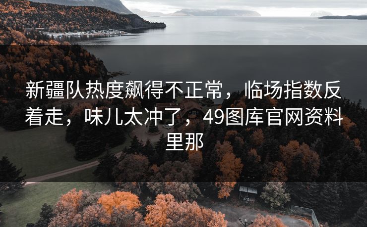 新疆队热度飙得不正常，临场指数反着走，味儿太冲了，49图库官网资料里那