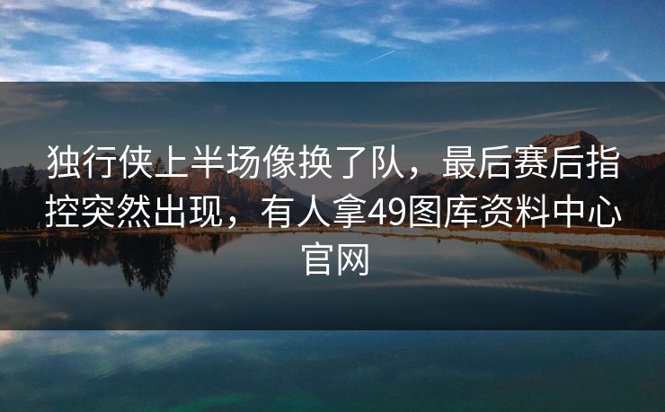 独行侠上半场像换了队，最后赛后指控突然出现，有人拿49图库资料中心官网