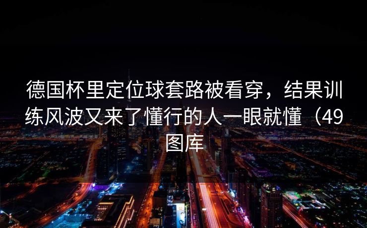 德国杯里定位球套路被看穿，结果训练风波又来了懂行的人一眼就懂（49图库