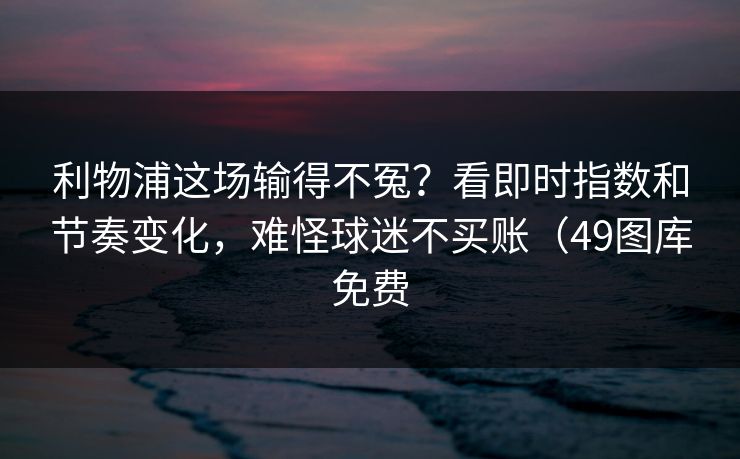利物浦这场输得不冤？看即时指数和节奏变化，难怪球迷不买账（49图库免费