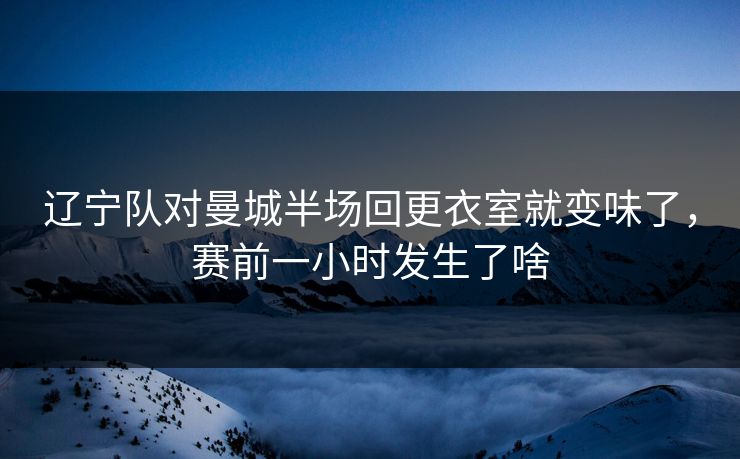辽宁队对曼城半场回更衣室就变味了，赛前一小时发生了啥