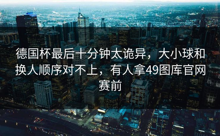 德国杯最后十分钟太诡异，大小球和换人顺序对不上，有人拿49图库官网赛前  第1张