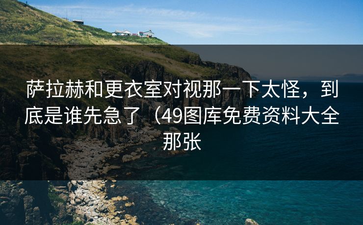 萨拉赫和更衣室对视那一下太怪，到底是谁先急了（49图库免费资料大全那张  第1张