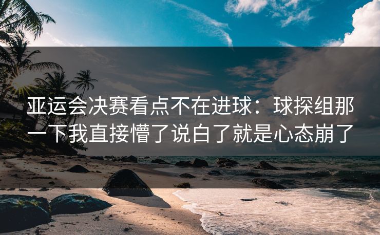 亚运会决赛看点不在进球：球探组那一下我直接懵了说白了就是心态崩了