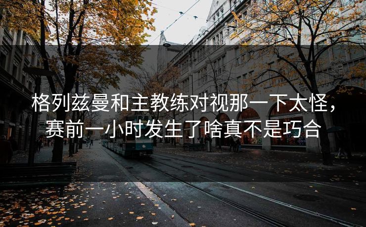 格列兹曼和主教练对视那一下太怪，赛前一小时发生了啥真不是巧合