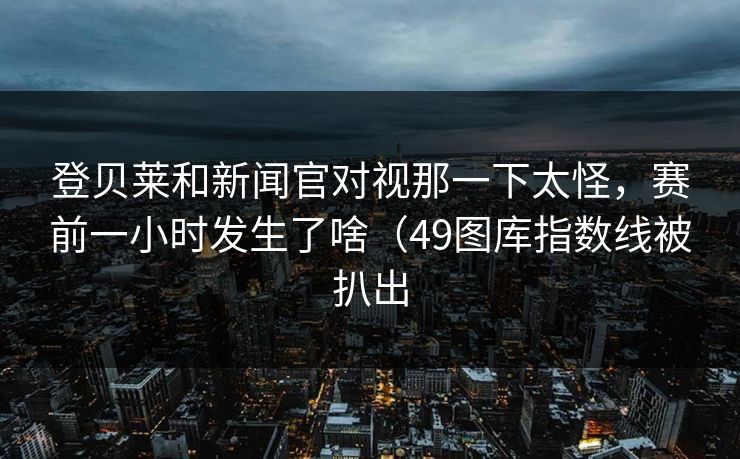 登贝莱和新闻官对视那一下太怪，赛前一小时发生了啥（49图库指数线被扒出  第1张