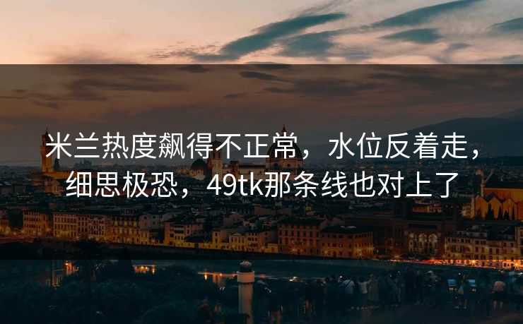 米兰热度飙得不正常，水位反着走，细思极恐，49tk那条线也对上了