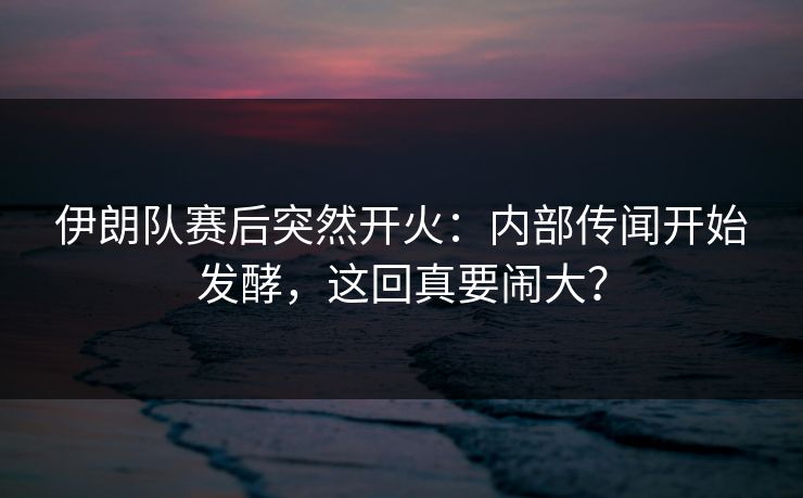 伊朗队赛后突然开火：内部传闻开始发酵，这回真要闹大？
