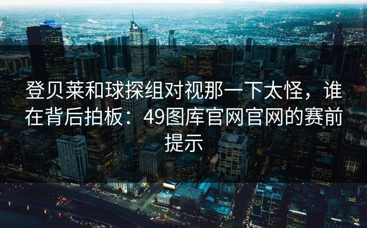 登贝莱和球探组对视那一下太怪，谁在背后拍板：49图库官网官网的赛前提示  第1张