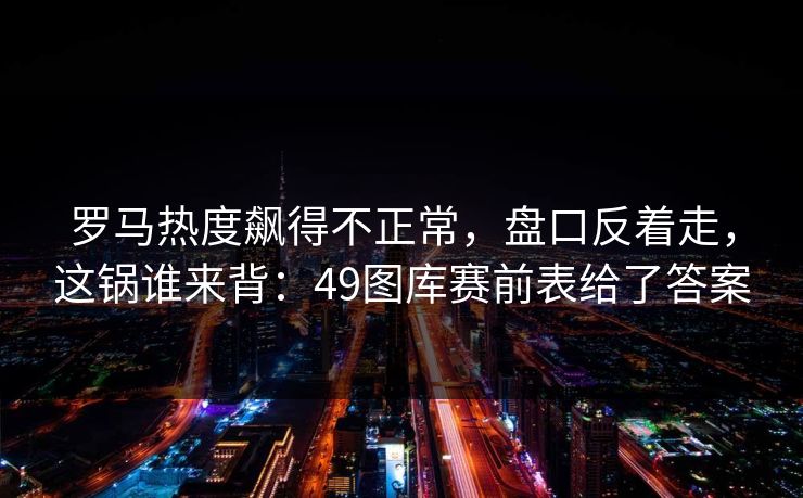 罗马热度飙得不正常，盘口反着走，这锅谁来背：49图库赛前表给了答案  第1张