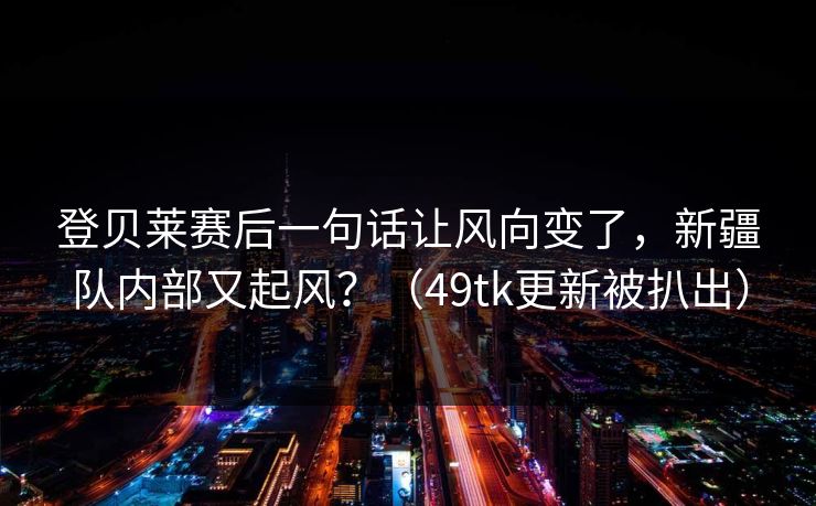 登贝莱赛后一句话让风向变了，新疆队内部又起风？（49tk更新被扒出）  第1张