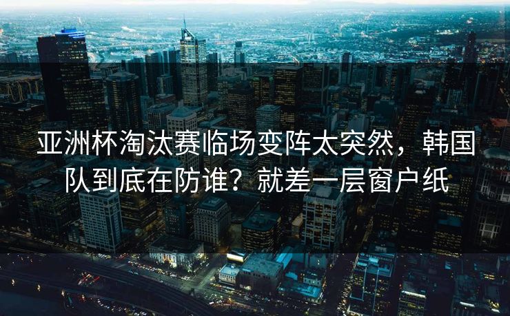 亚洲杯淘汰赛临场变阵太突然，韩国队到底在防谁？就差一层窗户纸  第1张