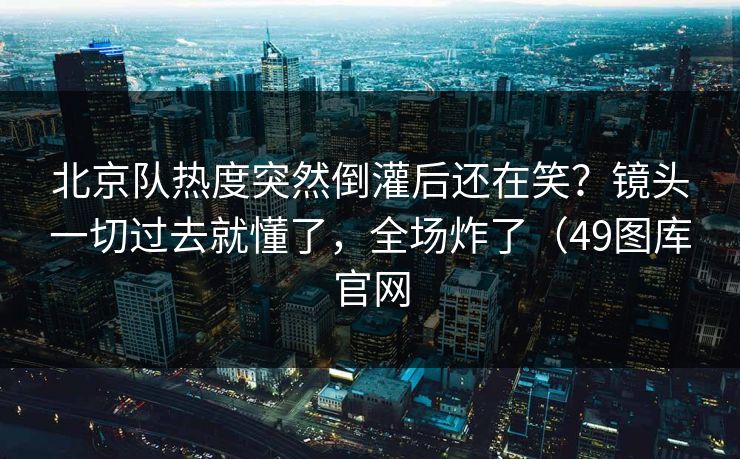 北京队热度突然倒灌后还在笑？镜头一切过去就懂了，全场炸了（49图库官网  第1张