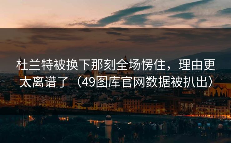 杜兰特被换下那刻全场愣住，理由更太离谱了（49图库官网数据被扒出）  第1张