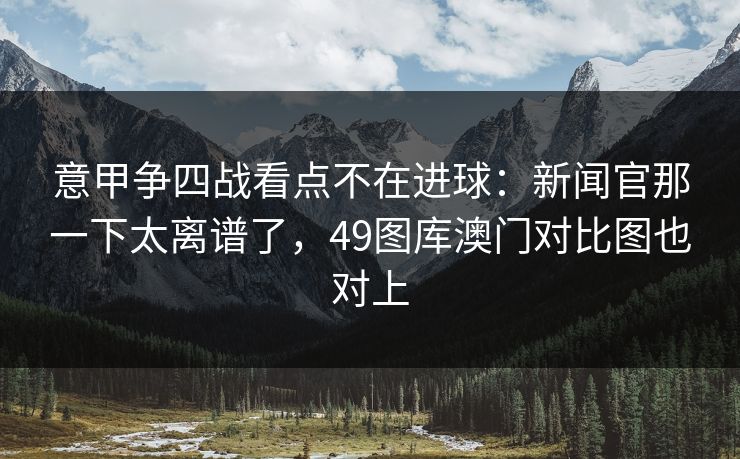 意甲争四战看点不在进球：新闻官那一下太离谱了，49图库澳门对比图也对上  第1张