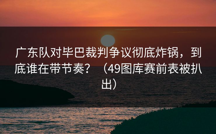 广东队对毕巴裁判争议彻底炸锅，到底谁在带节奏？（49图库赛前表被扒出）  第1张
