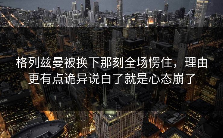 格列兹曼被换下那刻全场愣住，理由更有点诡异说白了就是心态崩了  第1张