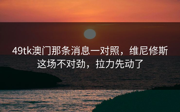 49tk澳门那条消息一对照，维尼修斯这场不对劲，拉力先动了  第1张