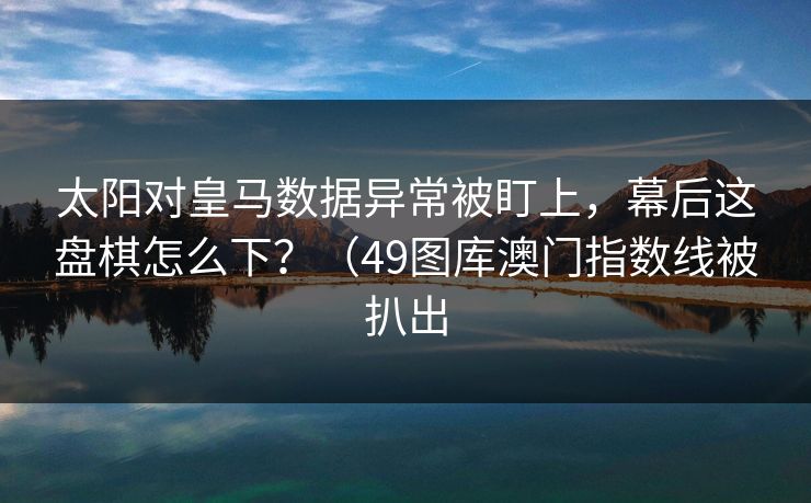 太阳对皇马数据异常被盯上，幕后这盘棋怎么下？（49图库澳门指数线被扒出  第1张
