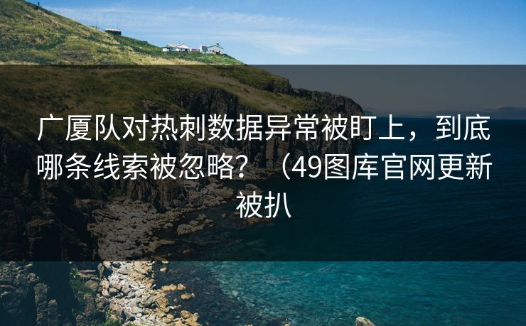 广厦队对热刺数据异常被盯上，到底哪条线索被忽略？（49图库官网更新被扒  第1张