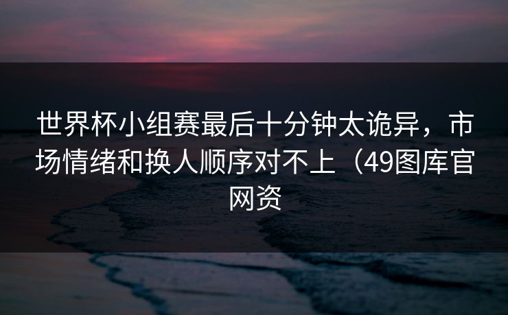 世界杯小组赛最后十分钟太诡异，市场情绪和换人顺序对不上（49图库官网资  第1张