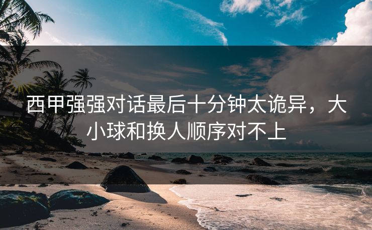 西甲强强对话最后十分钟太诡异，大小球和换人顺序对不上  第1张