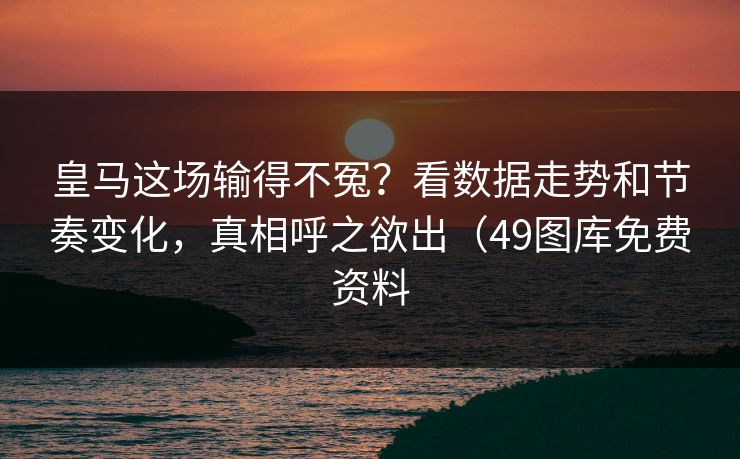 皇马这场输得不冤？看数据走势和节奏变化，真相呼之欲出（49图库免费资料  第1张
