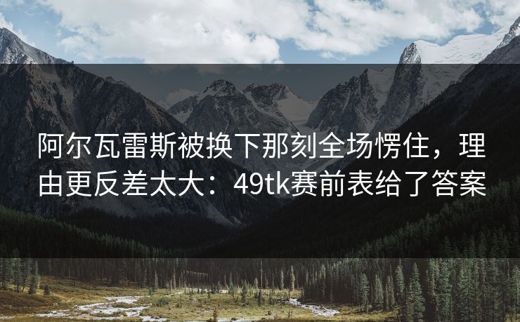 阿尔瓦雷斯被换下那刻全场愣住，理由更反差太大：49tk赛前表给了答案